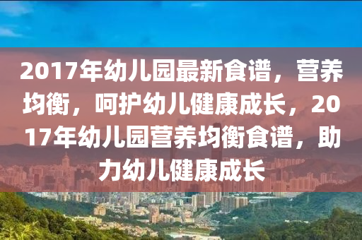 2017年幼儿园最新食谱，营养均衡，呵护幼儿健康成长，2017年幼儿园营养均衡食谱，助力幼儿健康成长