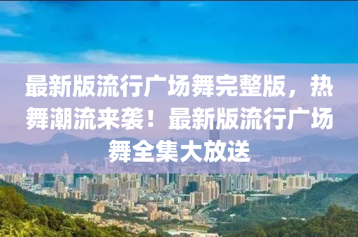 最新版流行广场舞完整版，热舞潮流来袭！最新版流行广场舞全集大放送