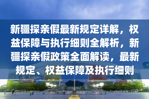 新疆探亲假最新规定详解，权益保障与执行细则全解析，新疆探亲假政策全面解读，最新规定、权益保障及执行细则