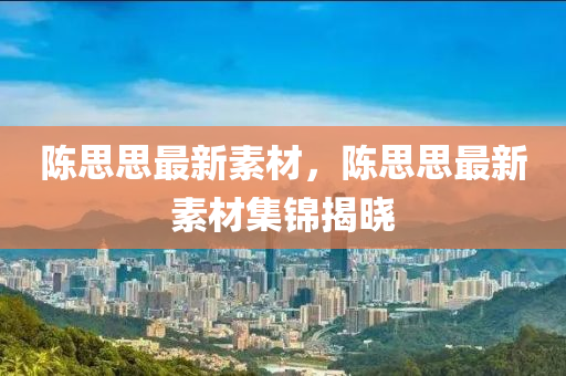 陈思思最新素材，陈思思最新素材集锦揭晓