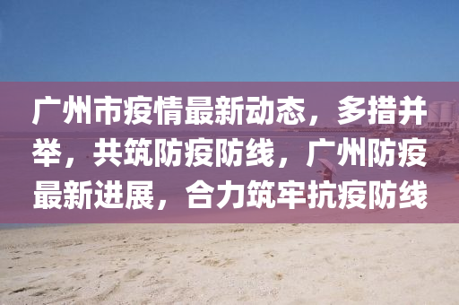 广州市疫情最新动态，多措并举，共筑防疫防线，广州防疫最新进展，合力筑牢抗疫防线