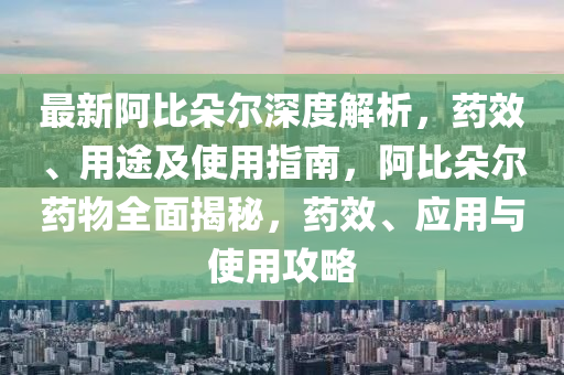 最新阿比朵尔深度解析，药效、用途及使用指南，阿比朵尔药物全面揭秘，药效、应用与使用攻略
