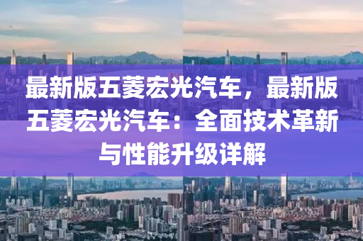 最新版五菱宏光汽车，最新版五菱宏光汽车：全面技术革新与性能升级详解