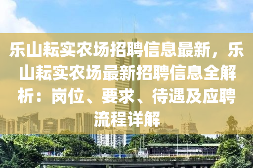 乐山耘实农场招聘信息最新，乐山耘实农场最新招聘信息全解析：岗位、要求、待遇及应聘流程详解