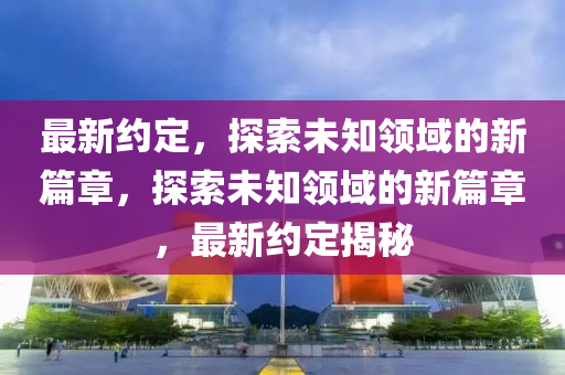 最新约定，探索未知领域的新篇章，探索未知领域的新篇章，最新约定揭秘