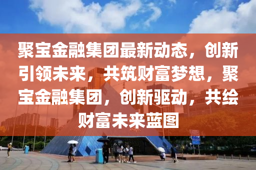 聚宝金融集团最新动态，创新引领未来，共筑财富梦想，聚宝金融集团，创新驱动，共绘财富未来蓝图