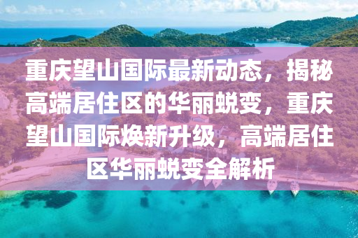 重庆望山国际最新动态，揭秘高端居住区的华丽蜕变，重庆望山国际焕新升级，高端居住区华丽蜕变全解析