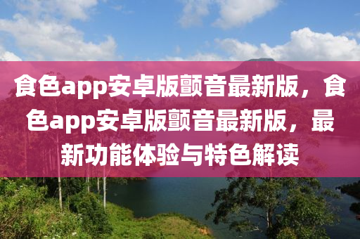 食色app安卓版颤音最新版，食色app安卓版颤音最新版，最新功能体验与特色解读