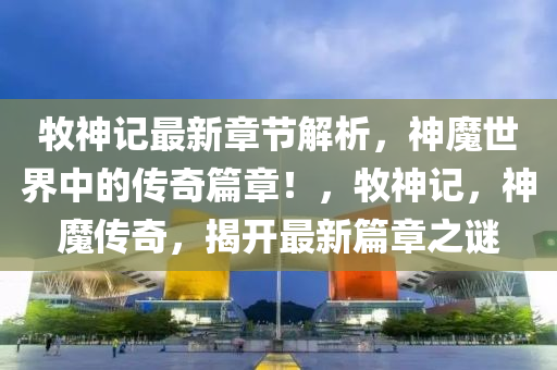牧神记最新章节解析，神魔世界中的传奇篇章！，牧神记，神魔传奇，揭开最新篇章之谜