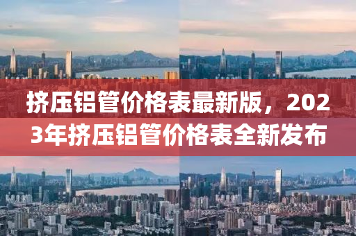 挤压铝管价格表最新版，2023年挤压铝管价格表全新发布