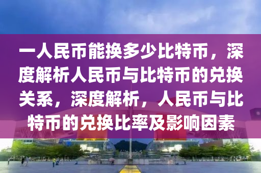 一人民币能换多少比特币，深度解析人民币与比特币的兑换关系，深度解析，人民币与比特币的兑换比率及影响因素