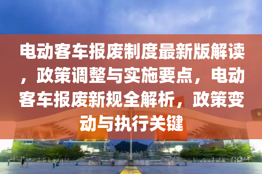 电动客车报废制度最新版解读，政策调整与实施要点，电动客车报废新规全解析，政策变动与执行关键