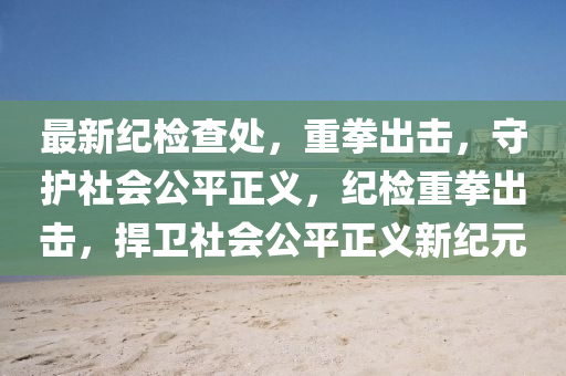 最新纪检查处，重拳出击，守护社会公平正义，纪检重拳出击，捍卫社会公平正义新纪元