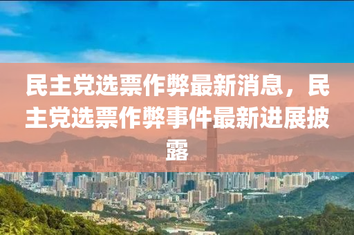 民主党选票作弊最新消息，民主党选票作弊事件最新进展披露