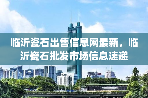 临沂瓷石出售信息网最新，临沂瓷石批发市场信息速递