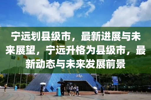 宁远划县级市，最新进展与未来展望，宁远升格为县级市，最新动态与未来发展前景