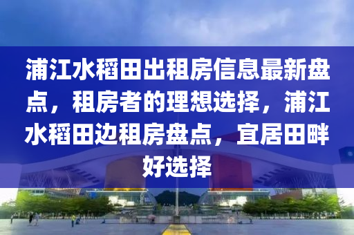 浦江水稻田出租房信息最新盘点，租房者的理想选择，浦江水稻田边租房盘点，宜居田畔好选择