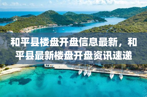 和平县楼盘开盘信息最新，和平县最新楼盘开盘资讯速递