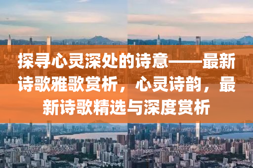 探寻心灵深处的诗意——最新诗歌雅歌赏析，心灵诗韵，最新诗歌精选与深度赏析