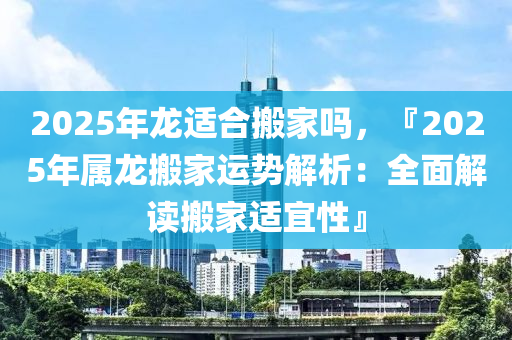2025年龙适合搬家吗，『2025年属龙搬家运势解析：全面解读搬家适宜性』