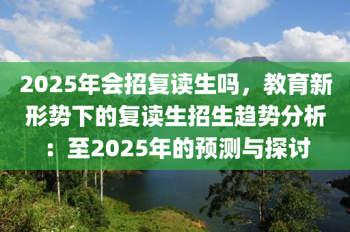 2025年会招复读生吗，教育新形势下的复读生招生趋势分析：至2025年的预测与探讨