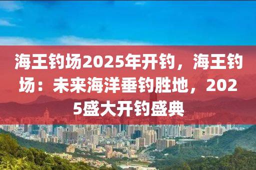海王钓场2025年开钓，海王钓场：未来海洋垂钓胜地，2025盛大开钓盛典