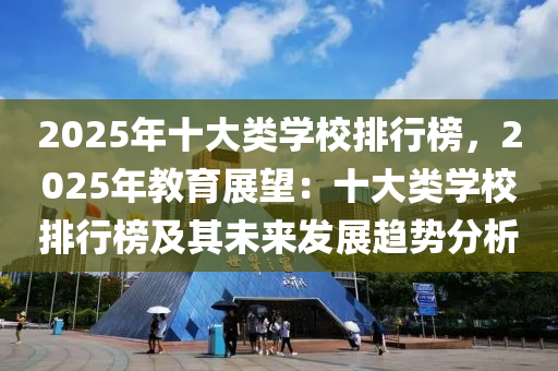 2025年十大类学校排行榜，2025年教育展望：十大类学校排行榜及其未来发展趋势分析