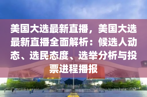 美国大选最新直播，美国大选最新直播全面解析：候选人动态、选民态度、选举分析与投票进程播报