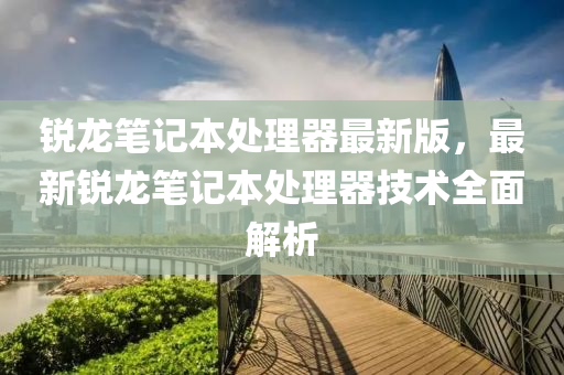 锐龙笔记本处理器最新版，最新锐龙笔记本处理器技术全面解析