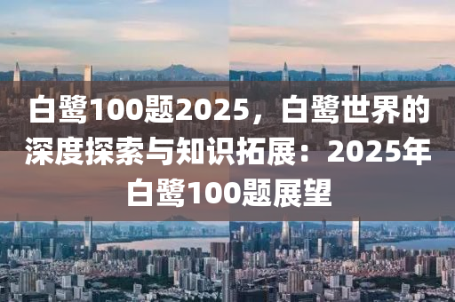 白鹭100题2025，白鹭世界的深度探索与知识拓展：2025年白鹭100题展望