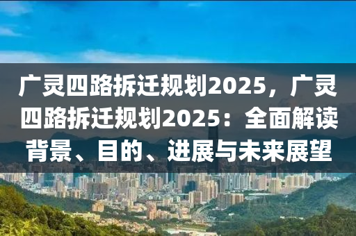 广灵四路拆迁规划2025，广灵四路拆迁规划2025：全面解读背景、目的、进展与未来展望