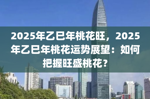 2025年乙巳年桃花旺，2025年乙巳年桃花运势展望：如何把握旺盛桃花？