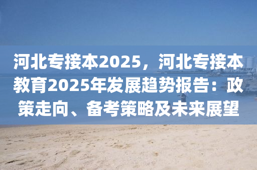 河北专接本2025，河北专接本教育2025年发展趋势报告：政策走向、备考策略及未来展望