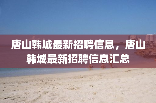 唐山韩城最新招聘信息，唐山韩城最新招聘信息汇总