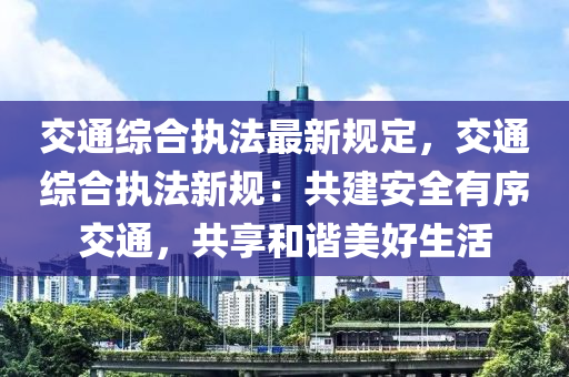 交通综合执法最新规定，交通综合执法新规：共建安全有序交通，共享和谐美好生活