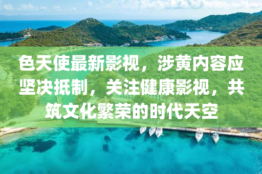 色天使最新影视，涉黄内容应坚决抵制，关注健康影视，共筑文化繁荣的时代天空