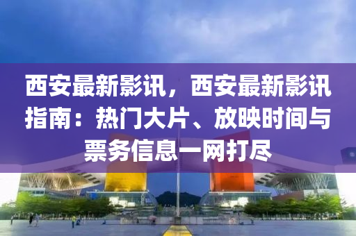 西安最新影讯，西安最新影讯指南：热门大片、放映时间与票务信息一网打尽
