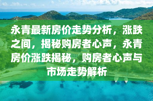 永青最新房价走势分析，涨跌之间，揭秘购房者心声，永青房价涨跌揭秘，购房者心声与市场走势解析