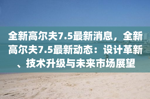 全新高尔夫7.5最新消息，全新高尔夫7.5最新动态：设计革新、技术升级与未来市场展望