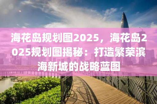 海花岛规划图2025，海花岛2025规划图揭秘：打造繁荣滨海新城的战略蓝图