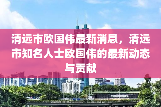 清远市欧国伟最新消息，清远市知名人士欧国伟的最新动态与贡献
