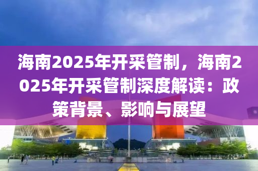 海南2025年开采管制，海南2025年开采管制深度解读：政策背景、影响与展望