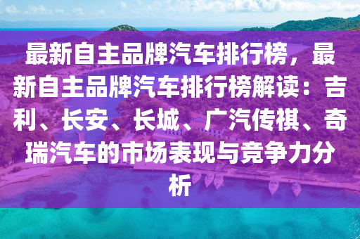 最新自主品牌汽车排行榜，最新自主品牌汽车排行榜解读：吉利、长安、长城、广汽传祺、奇瑞汽车的市场表现与竞争力分析