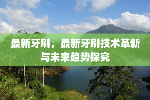 最新牙刷，最新牙刷技术革新与未来趋势探究