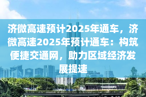 济微高速预计2025年通车，济微高速2025年预计通车：构筑便捷交通网，助力区域经济发展提速