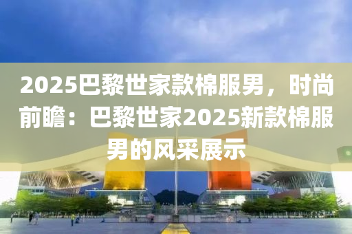 2025巴黎世家款棉服男，时尚前瞻：巴黎世家2025新款棉服男的风采展示