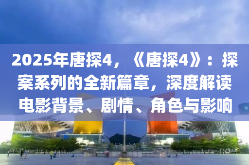 2025年唐探4，《唐探4》：探案系列的全新篇章，深度解读电影背景、剧情、角色与影响