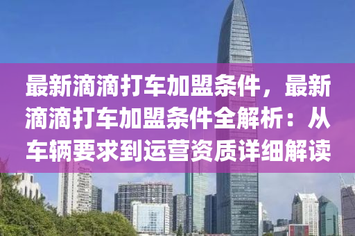 最新滴滴打车加盟条件，最新滴滴打车加盟条件全解析：从车辆要求到运营资质详细解读