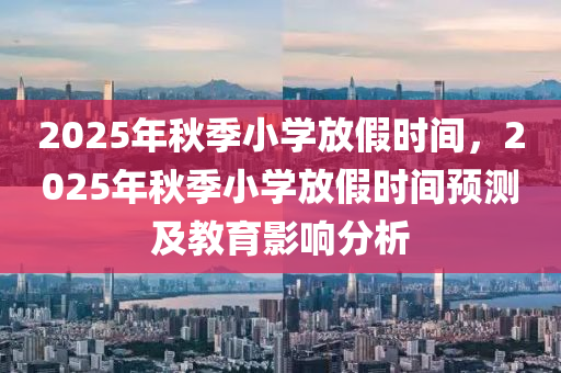 2025年秋季小学放假时间，2025年秋季小学放假时间预测及教育影响分析