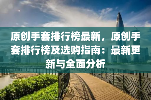 原创手套排行榜最新，原创手套排行榜及选购指南：最新更新与全面分析